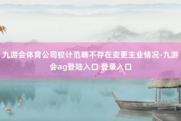 九游会体育公司狡计范畴不存在变更主业情况-九游会ag登陆入口 登录入口