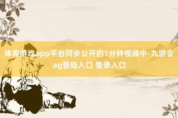 体育游戏app平台同步公开的1分钟视频中-九游会ag登陆入口 登录入口