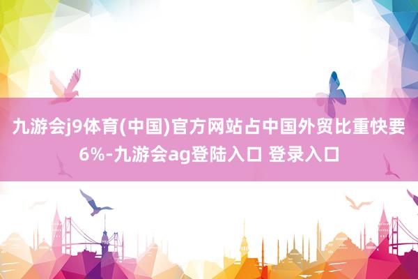 九游会j9体育(中国)官方网站占中国外贸比重快要6%-九游会ag登陆入口 登录入口