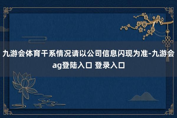 九游会体育干系情况请以公司信息闪现为准-九游会ag登陆入口 登录入口