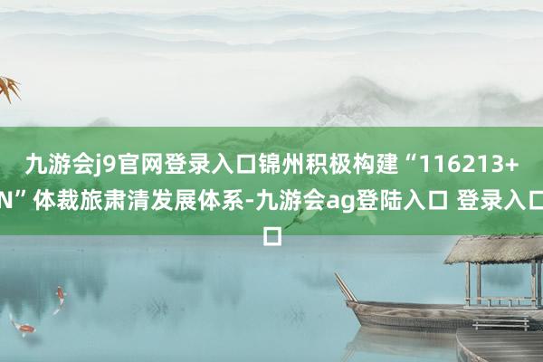 九游会j9官网登录入口锦州积极构建“116213+N”体裁旅肃清发展体系-九游会ag登陆入口 登录入口