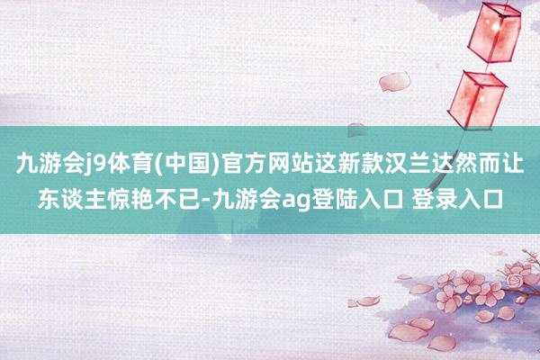九游会j9体育(中国)官方网站这新款汉兰达然而让东谈主惊艳不已-九游会ag登陆入口 登录入口