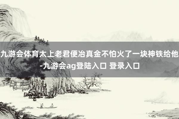 九游会体育太上老君便冶真金不怕火了一块神铁给他-九游会ag登陆入口 登录入口