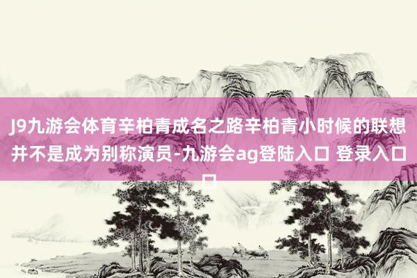 J9九游会体育辛柏青成名之路辛柏青小时候的联想并不是成为别称演员-九游会ag登陆入口 登录入口