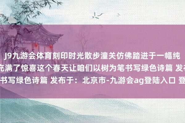 J9九游会体育刻印时光散步潼关仿佛踏进于一幅纯确实当然画卷每一步齐充满了惊喜这个春天让咱们以树为笔书写绿色诗篇 发布于：北京市-九游会ag登陆入口 登录入口