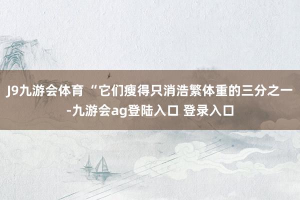 J9九游会体育 “它们瘦得只消浩繁体重的三分之一-九游会ag登陆入口 登录入口