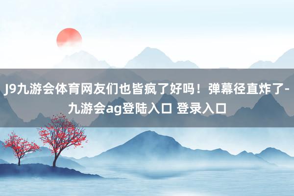 J9九游会体育网友们也皆疯了好吗！弹幕径直炸了-九游会ag登陆入口 登录入口