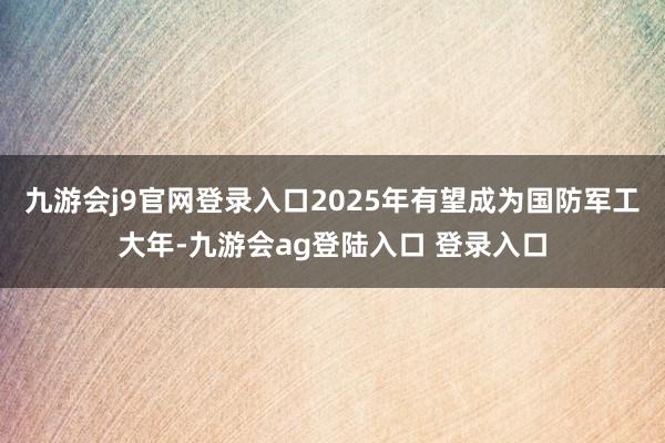 九游会j9官网登录入口2025年有望成为国防军工大年-九游会ag登陆入口 登录入口