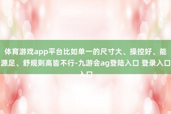 体育游戏app平台比如单一的尺寸大、操控好、能源足、舒规则高皆不行-九游会ag登陆入口 登录入口