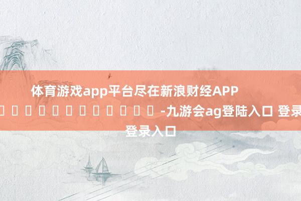 体育游戏app平台尽在新浪财经APP            													-九游会ag登陆入口 登录入口
