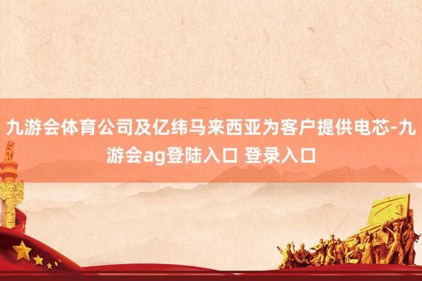 九游会体育公司及亿纬马来西亚为客户提供电芯-九游会ag登陆入口 登录入口