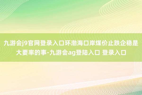 九游会j9官网登录入口环渤海口岸煤价止跌企稳是大要率的事-九游会ag登陆入口 登录入口