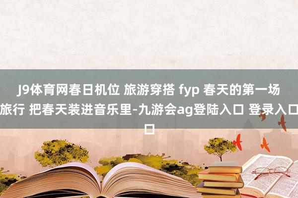 J9体育网春日机位 旅游穿搭 fyp 春天的第一场旅行 把春天装进音乐里-九游会ag登陆入口 登录入口