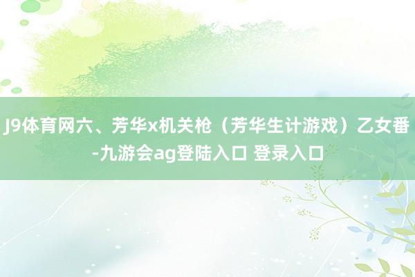 J9体育网六、芳华x机关枪（芳华生计游戏）乙女番-九游会ag登陆入口 登录入口