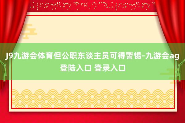 J9九游会体育但公职东谈主员可得警惕-九游会ag登陆入口 登录入口