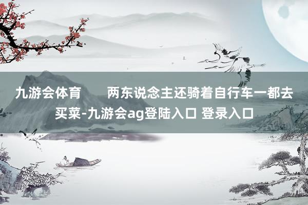 九游会体育       两东说念主还骑着自行车一都去买菜-九游会ag登陆入口 登录入口