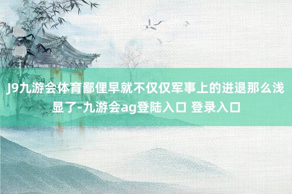 J9九游会体育鄙俚早就不仅仅军事上的进退那么浅显了-九游会ag登陆入口 登录入口