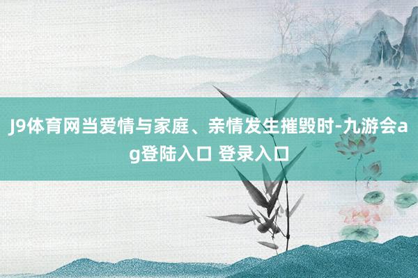 J9体育网当爱情与家庭、亲情发生摧毁时-九游会ag登陆入口 登录入口