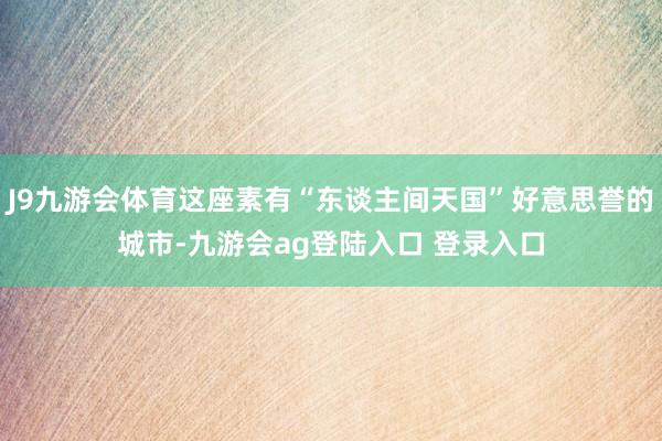 J9九游会体育这座素有“东谈主间天国”好意思誉的城市-九游会ag登陆入口 登录入口