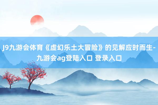 J9九游会体育《虚幻乐土大冒险》的见解应时而生-九游会ag登陆入口 登录入口