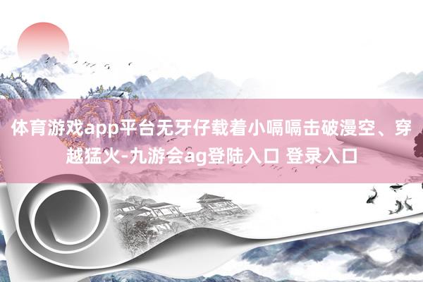体育游戏app平台无牙仔载着小嗝嗝击破漫空、穿越猛火-九游会ag登陆入口 登录入口