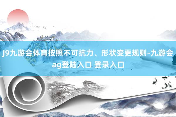 J9九游会体育按照不可抗力、形状变更规则-九游会ag登陆入口 登录入口