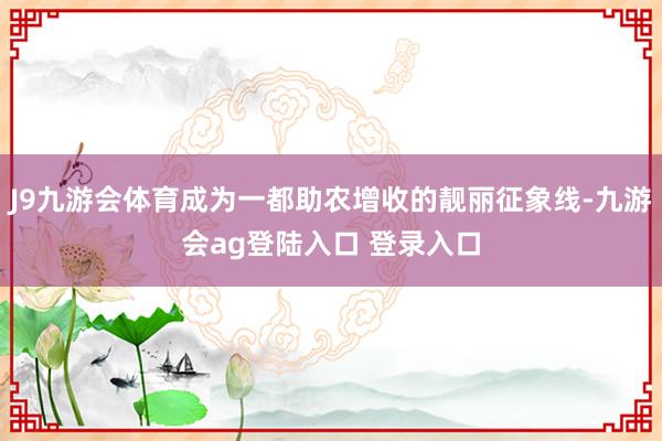 J9九游会体育成为一都助农增收的靓丽征象线-九游会ag登陆入口 登录入口