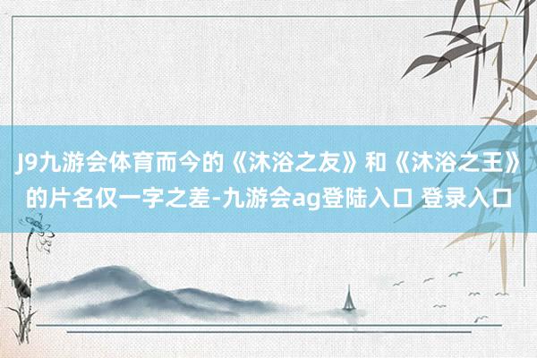 J9九游会体育而今的《沐浴之友》和《沐浴之王》的片名仅一字之差-九游会ag登陆入口 登录入口