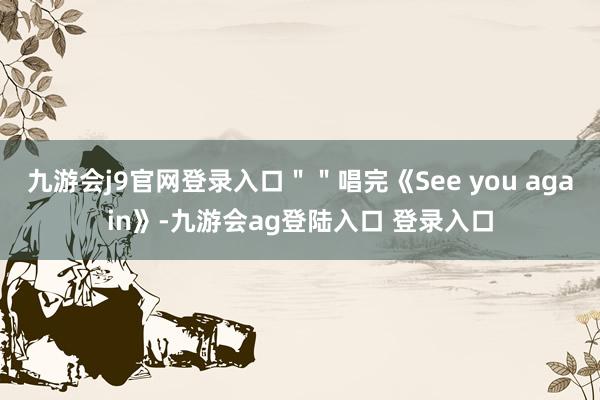九游会j9官网登录入口＂＂唱完《See you again》-九游会ag登陆入口 登录入口