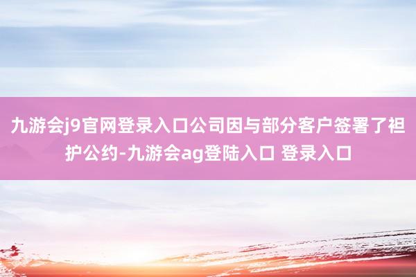 九游会j9官网登录入口公司因与部分客户签署了袒护公约-九游会ag登陆入口 登录入口