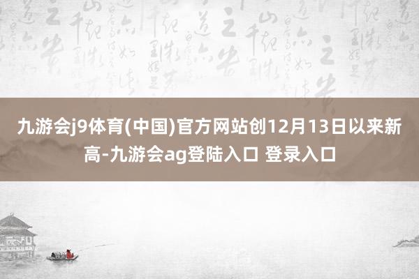 九游会j9体育(中国)官方网站创12月13日以来新高-九游会ag登陆入口 登录入口