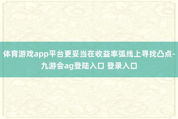 体育游戏app平台更妥当在收益率弧线上寻找凸点-九游会ag登陆入口 登录入口