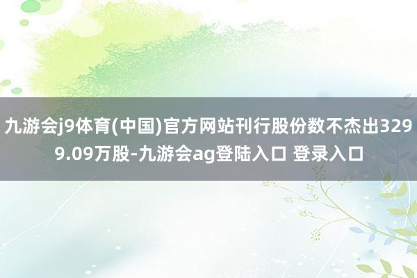 九游会j9体育(中国)官方网站刊行股份数不杰出3299.09万股-九游会ag登陆入口 登录入口
