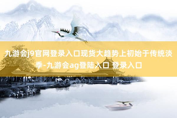 九游会j9官网登录入口现货大趋势上初始于传统淡季-九游会ag登陆入口 登录入口