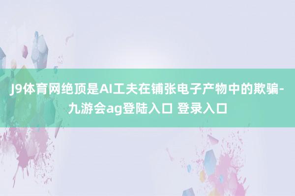J9体育网绝顶是AI工夫在铺张电子产物中的欺骗-九游会ag登陆入口 登录入口