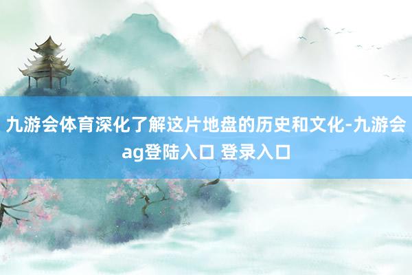 九游会体育深化了解这片地盘的历史和文化-九游会ag登陆入口 登录入口