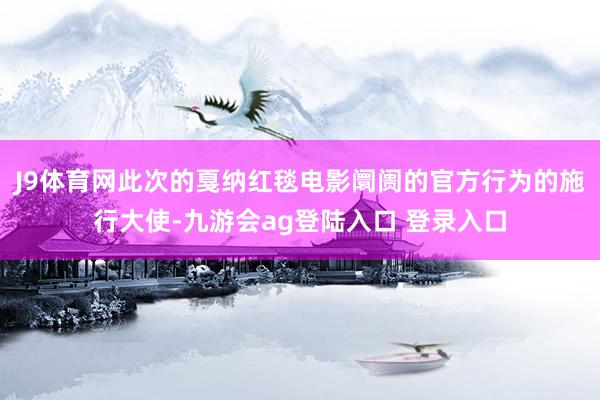 J9体育网此次的戛纳红毯电影阛阓的官方行为的施行大使-九游会ag登陆入口 登录入口