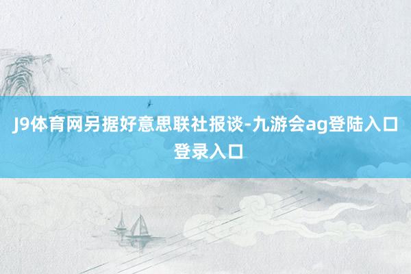 J9体育网　　另据好意思联社报谈-九游会ag登陆入口 登录入口