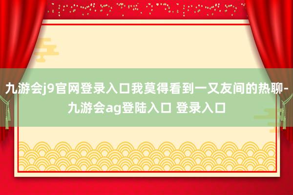 九游会j9官网登录入口我莫得看到一又友间的热聊-九游会ag登陆入口 登录入口
