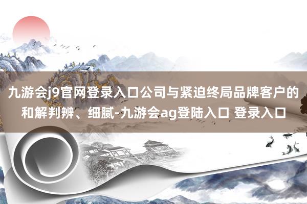 九游会j9官网登录入口公司与紧迫终局品牌客户的和解判辨、细腻-九游会ag登陆入口 登录入口