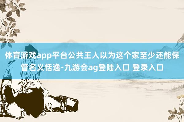 体育游戏app平台公共王人以为这个家至少还能保管名义恬逸-九游会ag登陆入口 登录入口