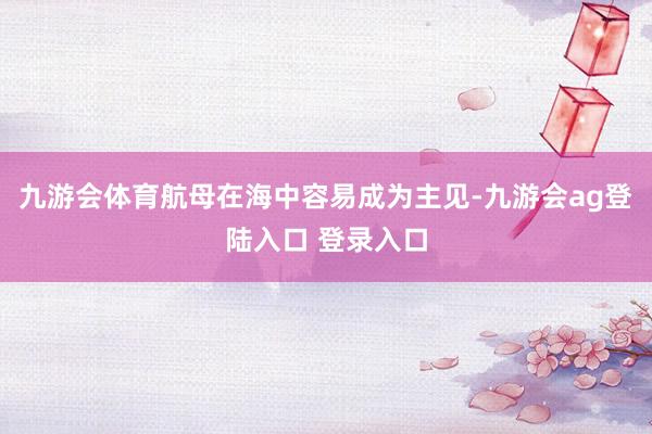 九游会体育航母在海中容易成为主见-九游会ag登陆入口 登录入口