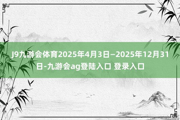 J9九游会体育2025年4月3日—2025年12月31日-九游会ag登陆入口 登录入口
