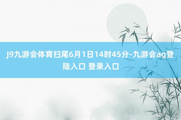 J9九游会体育扫尾6月1日14时45分-九游会ag登陆入口 登录入口