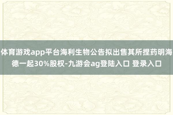体育游戏app平台海利生物公告拟出售其所捏药明海德一起30%股权-九游会ag登陆入口 登录入口