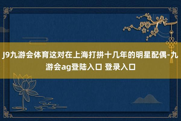 J9九游会体育这对在上海打拼十几年的明星配偶-九游会ag登陆入口 登录入口