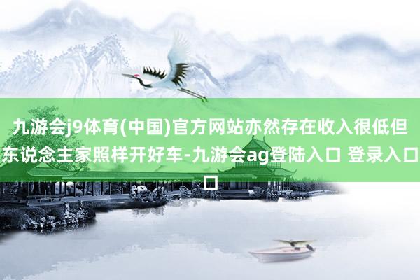 九游会j9体育(中国)官方网站亦然存在收入很低但东说念主家照样开好车-九游会ag登陆入口 登录入口
