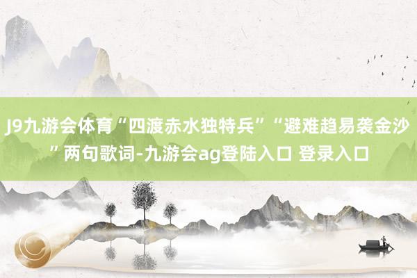 J9九游会体育“四渡赤水独特兵”“避难趋易袭金沙”两句歌词-九游会ag登陆入口 登录入口