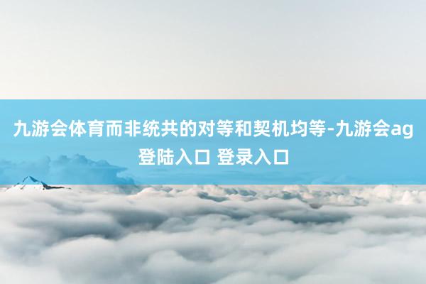 九游会体育而非统共的对等和契机均等-九游会ag登陆入口 登录入口