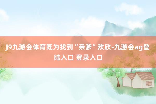 J9九游会体育既为找到“亲爹”欢欣-九游会ag登陆入口 登录入口
